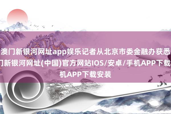 澳门新银河网址app娱乐记者从北京市委金融办获悉-澳门新银河网址(中国)官方网站IOS/安卓/手机APP下载安装