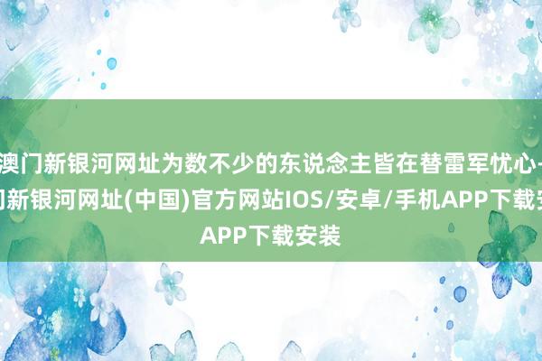 澳门新银河网址为数不少的东说念主皆在替雷军忧心-澳门新银河网址(中国)官方网站IOS/安卓/手机APP下载安装