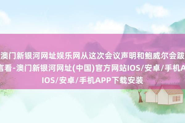 澳门新银河网址娱乐网从这次会议声明和鲍威尔会跋文者会的发言看-澳门新银河网址(中国)官方网站IOS/安卓/手机APP下载安装