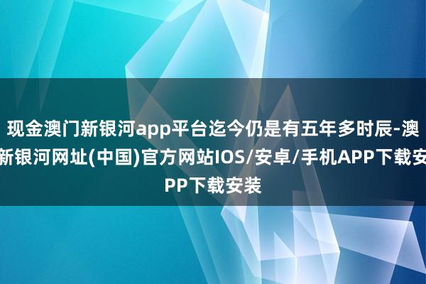 现金澳门新银河app平台迄今仍是有五年多时辰-澳门新银河网址(中国)官方网站IOS/安卓/手机APP下载安装