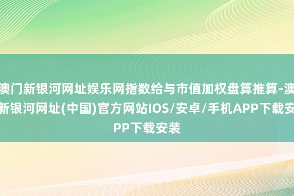 澳门新银河网址娱乐网指数给与市值加权盘算推算-澳门新银河网址(中国)官方网站IOS/安卓/手机APP下载安装