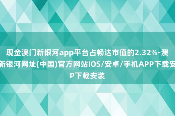 现金澳门新银河app平台占畅达市值的2.32%-澳门新银河网址(中国)官方网站IOS/安卓/手机APP下载安装