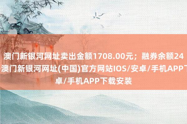 澳门新银河网址卖出金额1708.00元；融券余额244.95万-澳门新银河网址(中国)官方网站IOS/安卓/手机APP下载安装