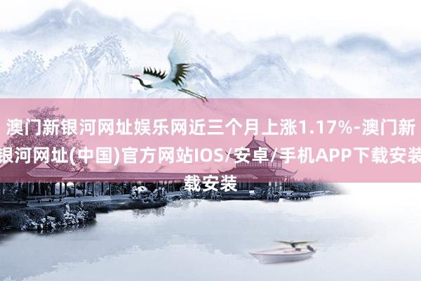 澳门新银河网址娱乐网近三个月上涨1.17%-澳门新银河网址(中国)官方网站IOS/安卓/手机APP下载安装