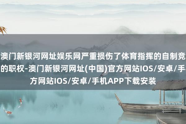 澳门新银河网址娱乐网严重损伤了体育指挥的自制竞争和干净指挥员的职权-澳门新银河网址(中国)官方网站IOS/安卓/手机APP下载安装