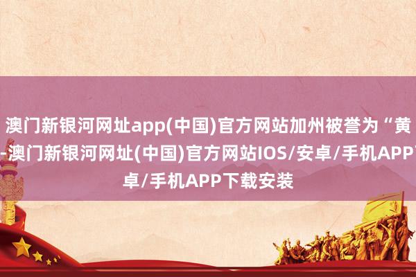 澳门新银河网址app(中国)官方网站加州被誉为“黄金之州”-澳门新银河网址(中国)官方网站IOS/安卓/手机APP下载安装