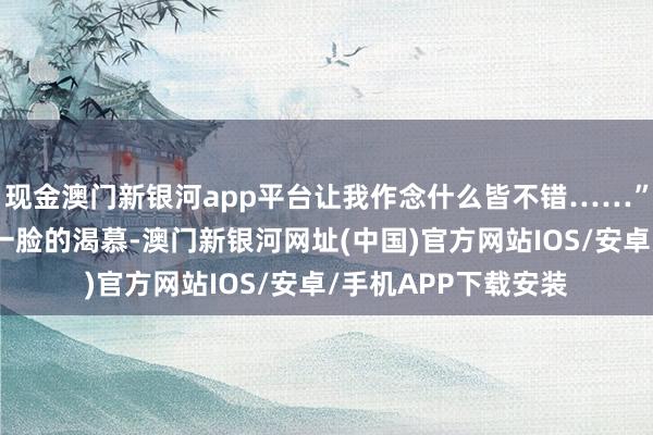 现金澳门新银河app平台让我作念什么皆不错……”阿谁男东谈主此时一脸的渴慕-澳门新银河网址(中国)官方网站IOS/安卓/手机APP下载安装