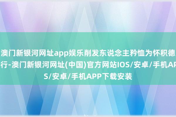 澳门新银河网址app娱乐削发东说念主矜恤为怀积德行善乃是修行-澳门新银河网址(中国)官方网站IOS/安卓/手机APP下载安装