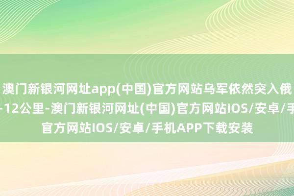 澳门新银河网址app(中国)官方网站乌军依然突入俄罗斯库尔斯克10-12公里-澳门新银河网址(中国)官方网站IOS/安卓/手机APP下载安装