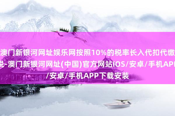 澳门新银河网址娱乐网按照10%的税率长入代扣代缴企业所得税-澳门新银河网址(中国)官方网站IOS/安卓/手机APP下载安装