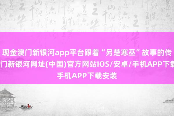 现金澳门新银河app平台跟着“另楚寒巫”故事的传播-澳门新银河网址(中国)官方网站IOS/安卓/手机APP下载安装