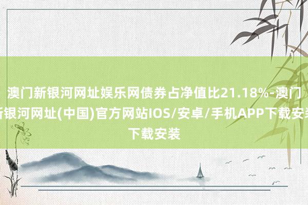 澳门新银河网址娱乐网债券占净值比21.18%-澳门新银河网址(中国)官方网站IOS/安卓/手机APP下载安装