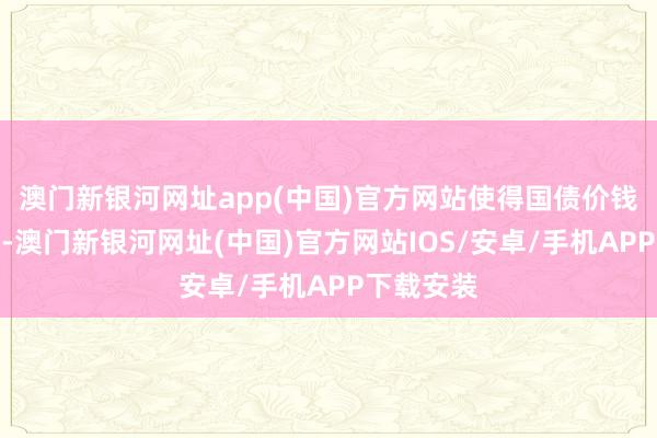 澳门新银河网址app(中国)官方网站使得国债价钱急剧着落-澳门新银河网址(中国)官方网站IOS/安卓/手机APP下载安装