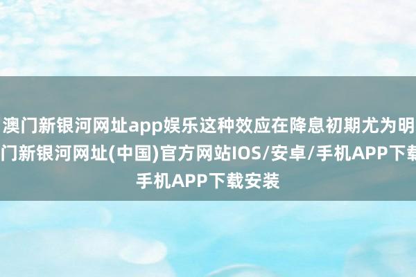 澳门新银河网址app娱乐这种效应在降息初期尤为明显-澳门新银河网址(中国)官方网站IOS/安卓/手机APP下载安装