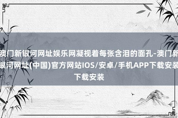 澳门新银河网址娱乐网凝视着每张含泪的面孔-澳门新银河网址(中国)官方网站IOS/安卓/手机APP下载安装