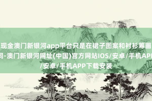 现金澳门新银河app平台只是在裙子图案和衬衫筹画上略有不同-澳门新银河网址(中国)官方网站IOS/安卓/手机APP下载安装