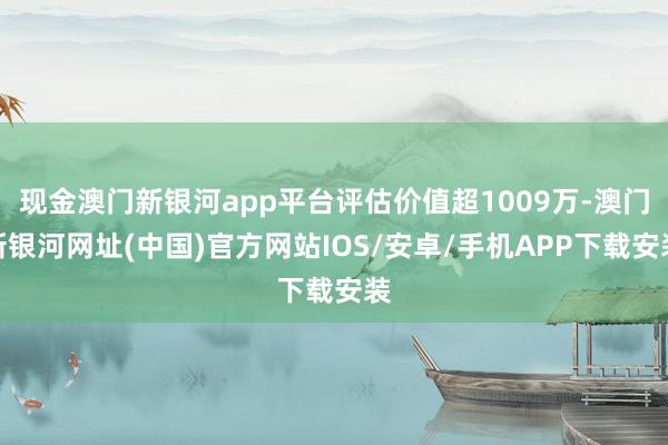 现金澳门新银河app平台评估价值超1009万-澳门新银河网址(中国)官方网站IOS/安卓/手机APP下载安装