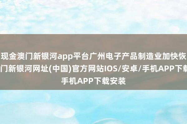 现金澳门新银河app平台广州电子产品制造业加快恢复-澳门新银河网址(中国)官方网站IOS/安卓/手机APP下载安装