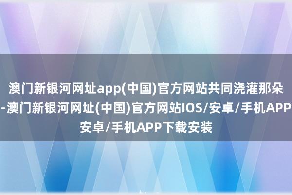 澳门新银河网址app(中国)官方网站共同浇灌那朵爱情之花-澳门新银河网址(中国)官方网站IOS/安卓/手机APP下载安装