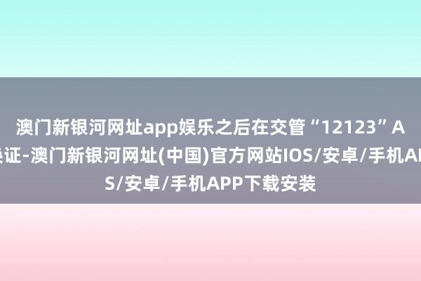 澳门新银河网址app娱乐之后在交管“12123”APP上申请换证-澳门新银河网址(中国)官方网站IOS/安卓/手机APP下载安装