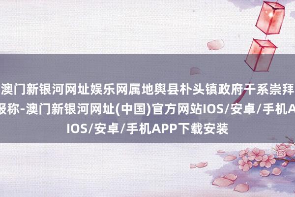 澳门新银河网址娱乐网属地舆县朴头镇政府干系崇拜东说念主回报称-澳门新银河网址(中国)官方网站IOS/安卓/手机APP下载安装