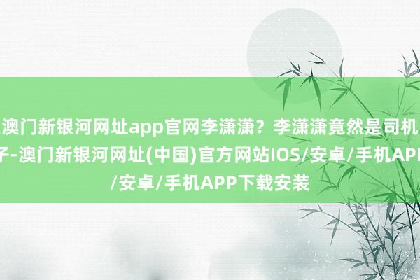 澳门新银河网址app官网李潇潇？李潇潇竟然是司机白叔的儿子-澳门新银河网址(中国)官方网站IOS/安卓/手机APP下载安装