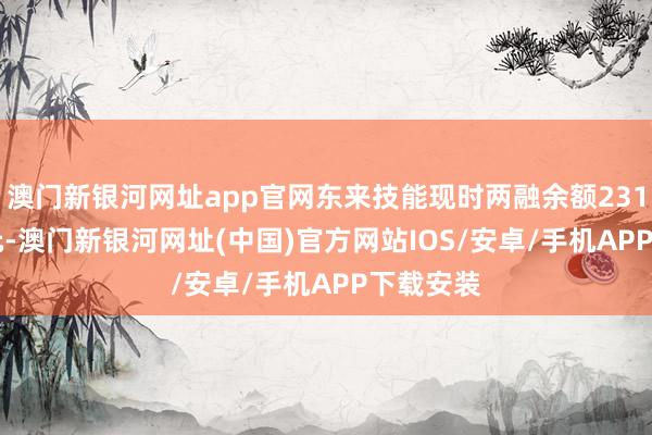 澳门新银河网址app官网东来技能现时两融余额2310.66万元-澳门新银河网址(中国)官方网站IOS/安卓/手机APP下载安装