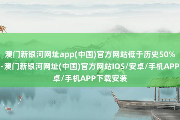 澳门新银河网址app(中国)官方网站低于历史50%分位水平-澳门新银河网址(中国)官方网站IOS/安卓/手机APP下载安装