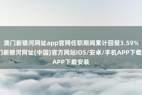 澳门新银河网址app官网任职期间累计回报3.59%-澳门新银河网址(中国)官方网站IOS/安卓/手机APP下载安装