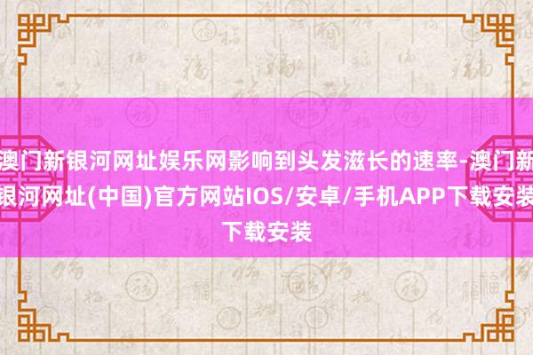 澳门新银河网址娱乐网影响到头发滋长的速率-澳门新银河网址(中国)官方网站IOS/安卓/手机APP下载安装