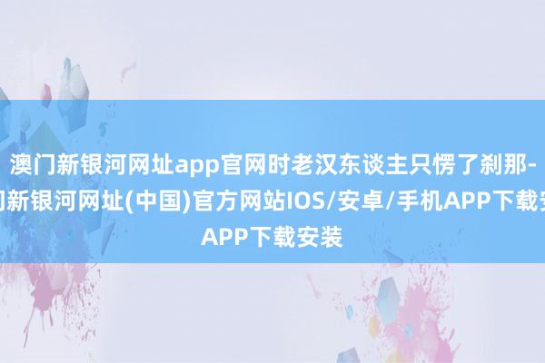 澳门新银河网址app官网时老汉东谈主只愣了刹那-澳门新银河网址(中国)官方网站IOS/安卓/手机APP下载安装