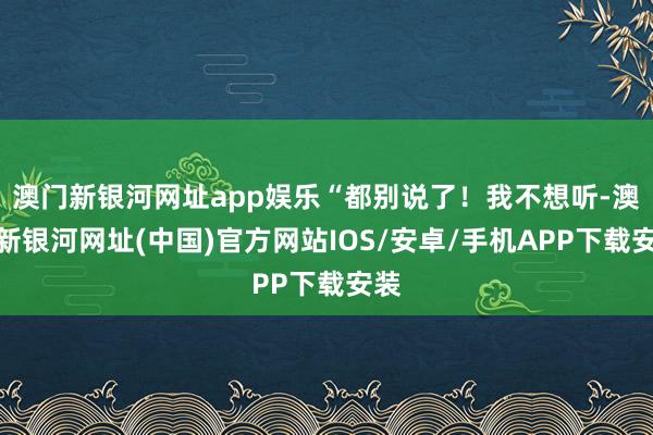 澳门新银河网址app娱乐“都别说了！我不想听-澳门新银河网址(中国)官方网站IOS/安卓/手机APP下载安装