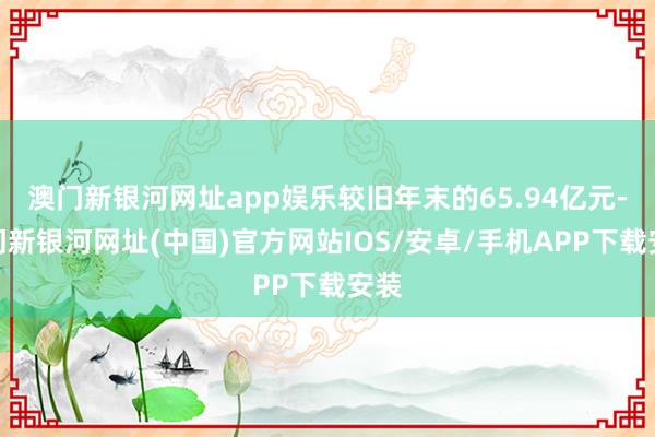 澳门新银河网址app娱乐较旧年末的65.94亿元-澳门新银河网址(中国)官方网站IOS/安卓/手机APP下载安装