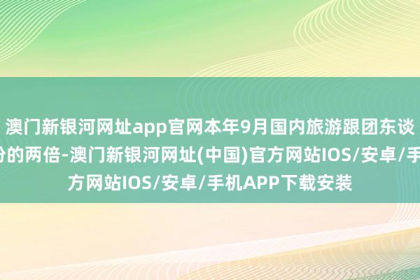 澳门新银河网址app官网本年9月国内旅游跟团东谈主数确凿是8月份的两倍-澳门新银河网址(中国)官方网站IOS/安卓/手机APP下载安装