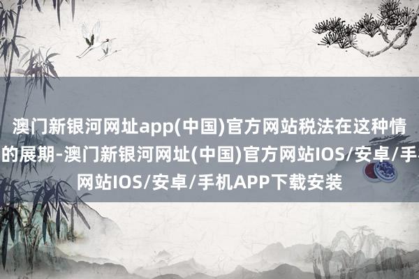 澳门新银河网址app(中国)官方网站税法在这种情况下也予以一定的展期-澳门新银河网址(中国)官方网站IOS/安卓/手机APP下载安装