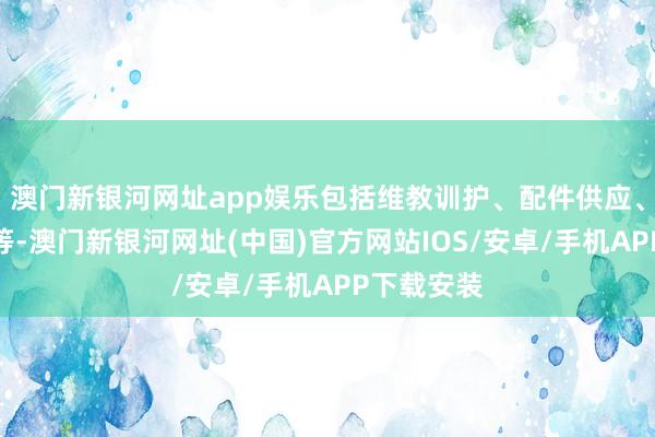 澳门新银河网址app娱乐包括维教训护、配件供应、二手走动等-澳门新银河网址(中国)官方网站IOS/安卓/手机APP下载安装