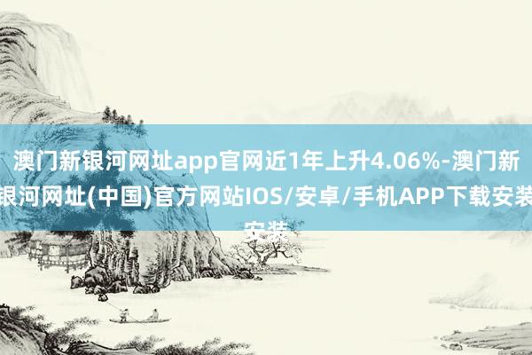 澳门新银河网址app官网近1年上升4.06%-澳门新银河网址(中国)官方网站IOS/安卓/手机APP下载安装