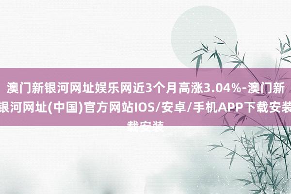 澳门新银河网址娱乐网近3个月高涨3.04%-澳门新银河网址(中国)官方网站IOS/安卓/手机APP下载安装