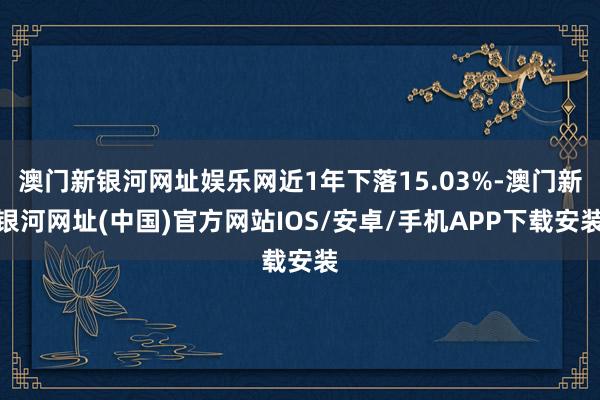 澳门新银河网址娱乐网近1年下落15.03%-澳门新银河网址(中国)官方网站IOS/安卓/手机APP下载安装