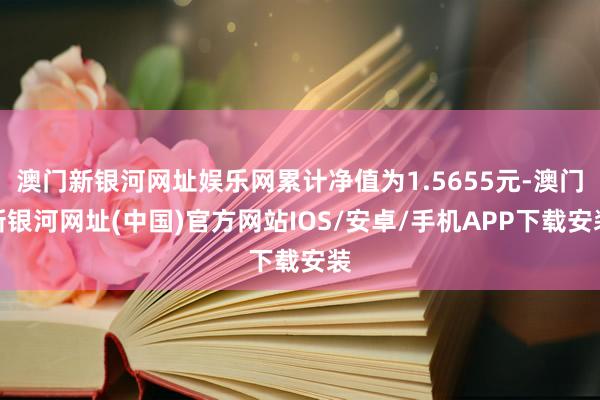 澳门新银河网址娱乐网累计净值为1.5655元-澳门新银河网址(中国)官方网站IOS/安卓/手机APP下载安装