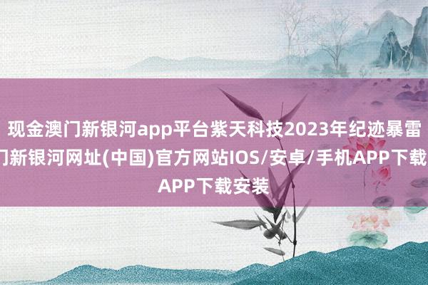 现金澳门新银河app平台紫天科技2023年纪迹暴雷-澳门新银河网址(中国)官方网站IOS/安卓/手机APP下载安装