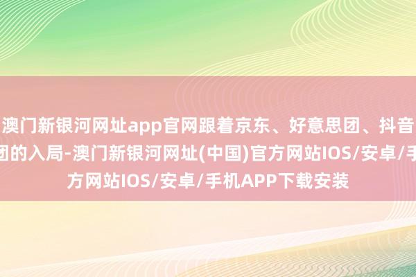 澳门新银河网址app官网跟着京东、好意思团、抖音、快手等成本集团的入局-澳门新银河网址(中国)官方网站IOS/安卓/手机APP下载安装