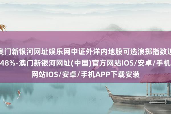 澳门新银河网址娱乐网中证外洋内地股可选浪掷指数近一个月下落3.48%-澳门新银河网址(中国)官方网站IOS/安卓/手机APP下载安装