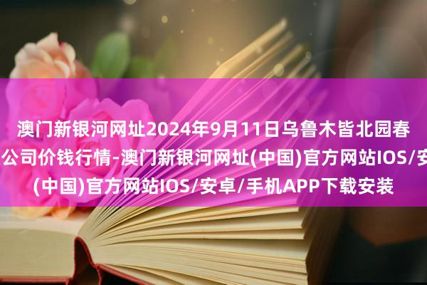 澳门新银河网址2024年9月11日乌鲁木皆北园春果业说合惩办有限包袱公司价钱行情-澳门新银河网址(中国)官方网站IOS/安卓/手机APP下载安装