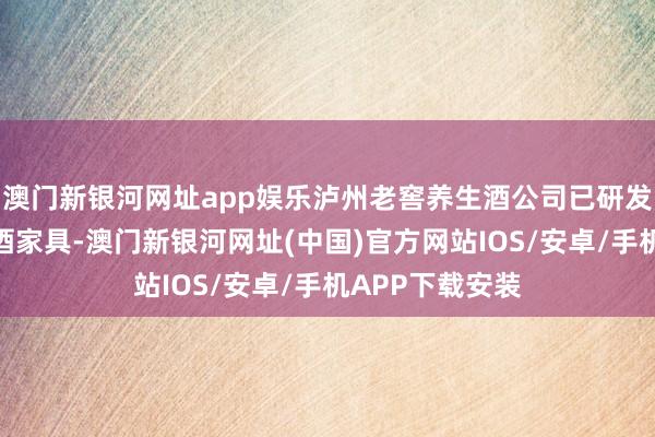 澳门新银河网址app娱乐泸州老窖养生酒公司已研发销售茗酿等露酒家具-澳门新银河网址(中国)官方网站IOS/安卓/手机APP下载安装