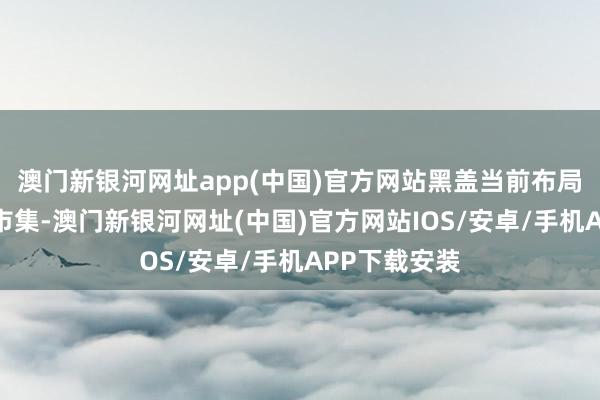 澳门新银河网址app(中国)官方网站黑盖当前布局高端光瓶酒市集-澳门新银河网址(中国)官方网站IOS/安卓/手机APP下载安装