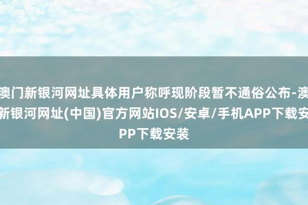 澳门新银河网址具体用户称呼现阶段暂不通俗公布-澳门新银河网址(中国)官方网站IOS/安卓/手机APP下载安装