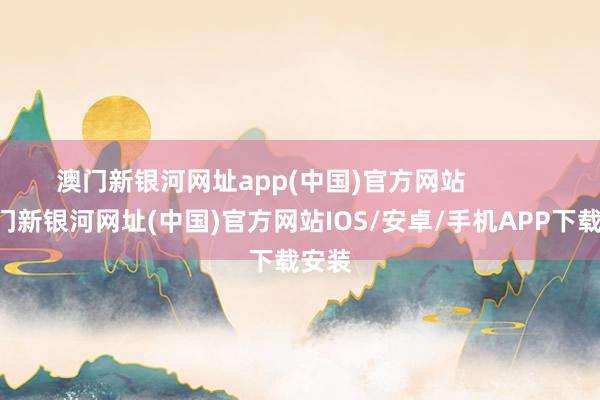 澳门新银河网址app(中国)官方网站            -澳门新银河网址(中国)官方网站IOS/安卓/手机APP下载安装