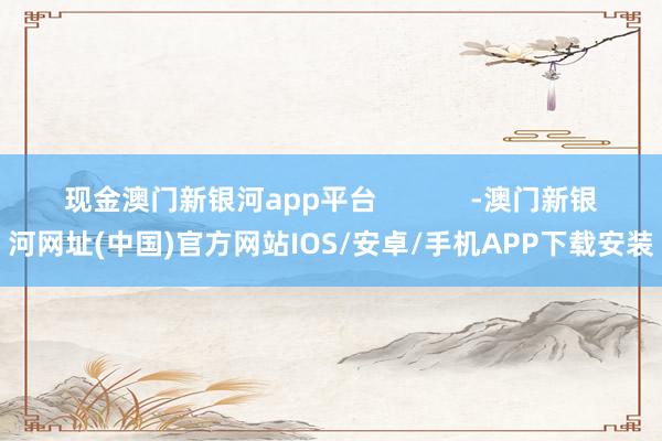 现金澳门新银河app平台            -澳门新银河网址(中国)官方网站IOS/安卓/手机APP下载安装