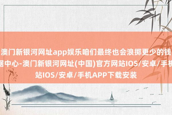 澳门新银河网址app娱乐咱们最终也会浪掷更少的钱来运营这些数据中心-澳门新银河网址(中国)官方网站IOS/安卓/手机APP下载安装